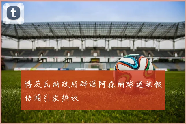 博茨瓦纳政府辟谣阿森纳球迷放假传闻引发热议