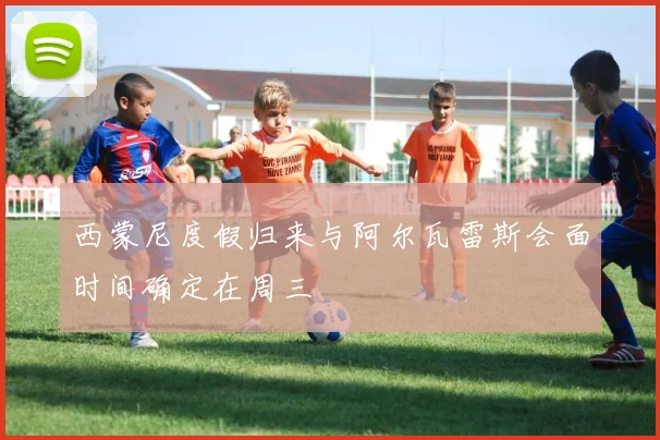 西蒙尼度假归来与阿尔瓦雷斯会面时间确定在周三