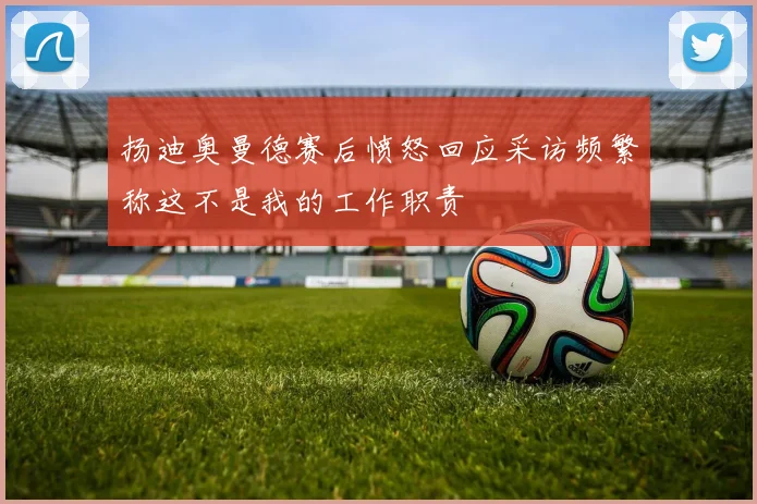 扬迪奥曼德赛后愤怒回应采访频繁称这不是我的工作职责
