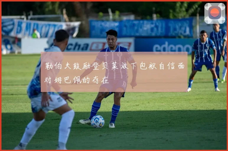 勒伯夫鼓励登贝莱放下包袱自信面对姆巴佩的存在