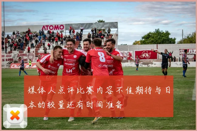 媒体人点评比赛内容不佳期待与日本的较量还有时间准备