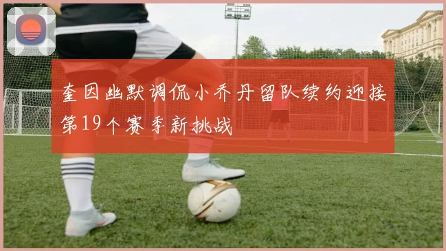 奎因幽默调侃小乔丹留队续约迎接第19个赛季新挑战