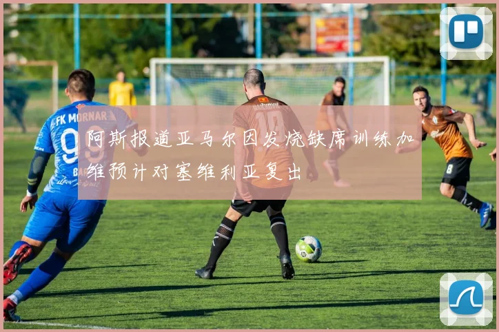 阿斯报道亚马尔因发烧缺席训练加维预计对塞维利亚复出