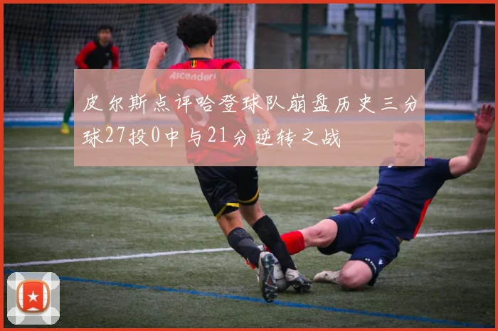 皮尔斯点评哈登球队崩盘历史三分球27投0中与21分逆转之战