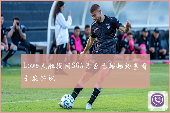Lowe大胆提问SGA是否已超越约基奇引发热议