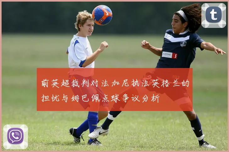 前英超裁判对法加尼执法英格兰的担忧与姆巴佩点球争议分析