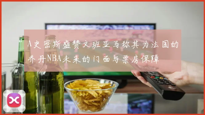 A史密斯盛赞文班亚马称其为法国的乔丹NBA未来的门面与票房保障