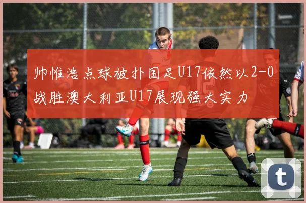 帅惟浩点球被扑国足U17依然以2-0战胜澳大利亚U17展现强大实力