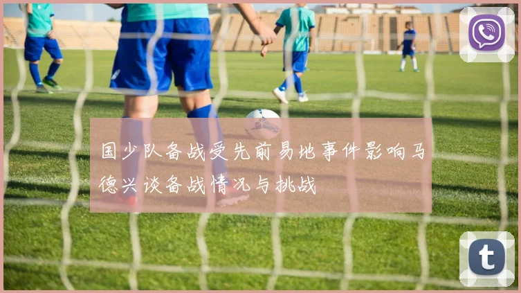 国少队备战受先前易地事件影响马德兴谈备战情况与挑战