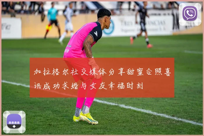 加拉格尔社交媒体分享甜蜜合照喜讯成功求婚与女友幸福时刻