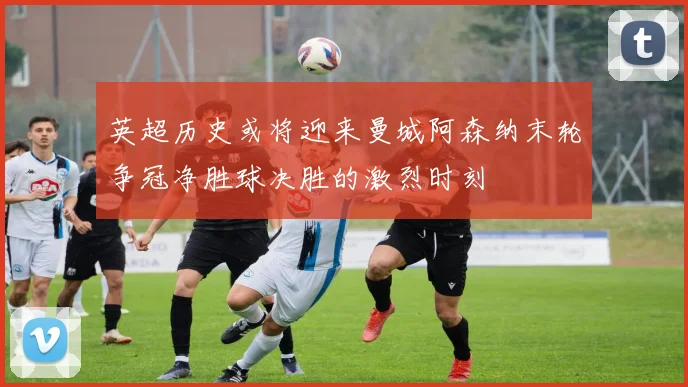 英超历史或将迎来曼城阿森纳末轮争冠净胜球决胜的激烈时刻