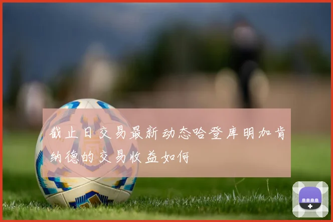 截止日交易最新动态哈登库明加肯纳德的交易收益如何