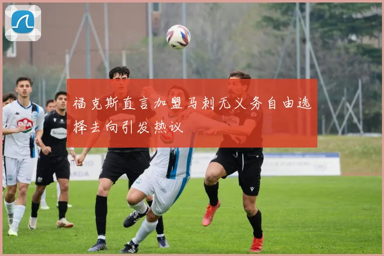 福克斯直言加盟马刺无义务自由选择去向引发热议