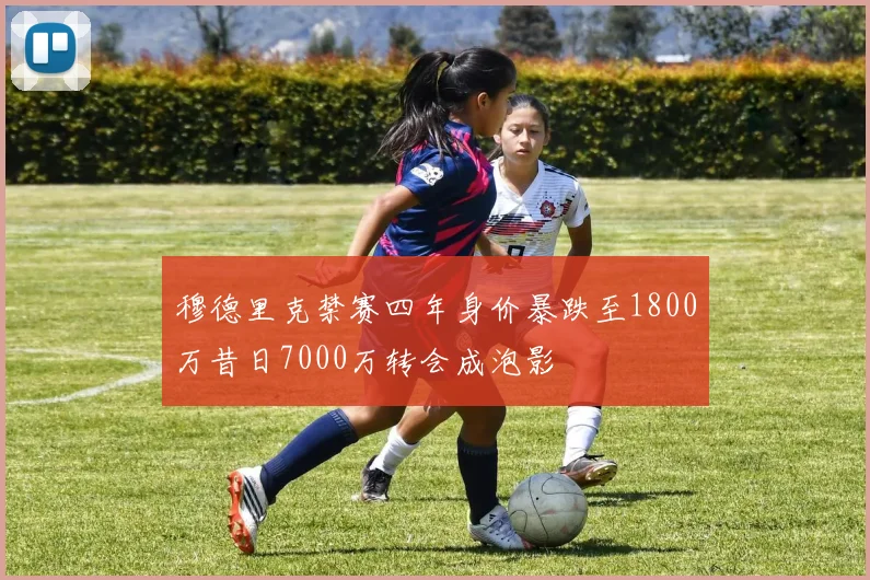 穆德里克禁赛四年身价暴跌至1800万昔日7000万转会成泡影
