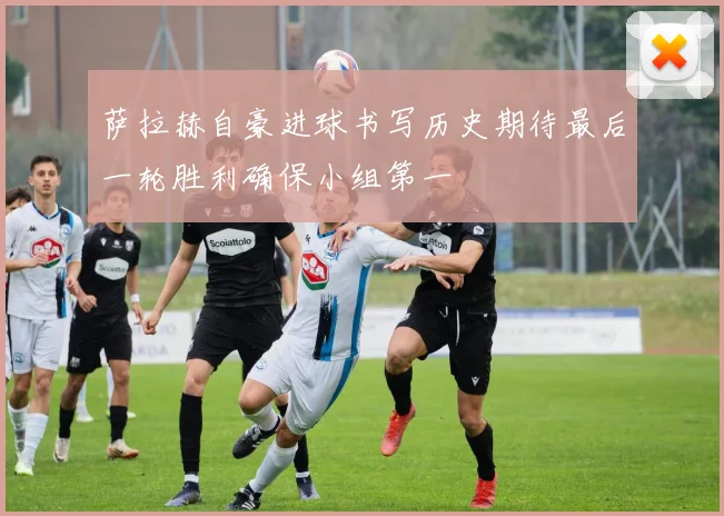 萨拉赫自豪进球书写历史期待最后一轮胜利确保小组第一