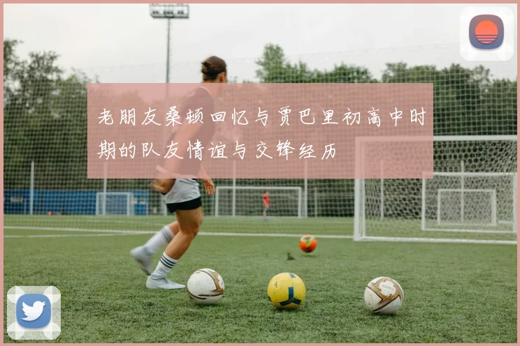 老朋友桑顿回忆与贾巴里初高中时期的队友情谊与交锋经历