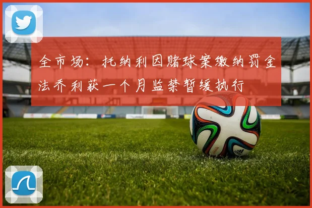 全市场：托纳利因赌球案缴纳罚金法乔利获一个月监禁暂缓执行
