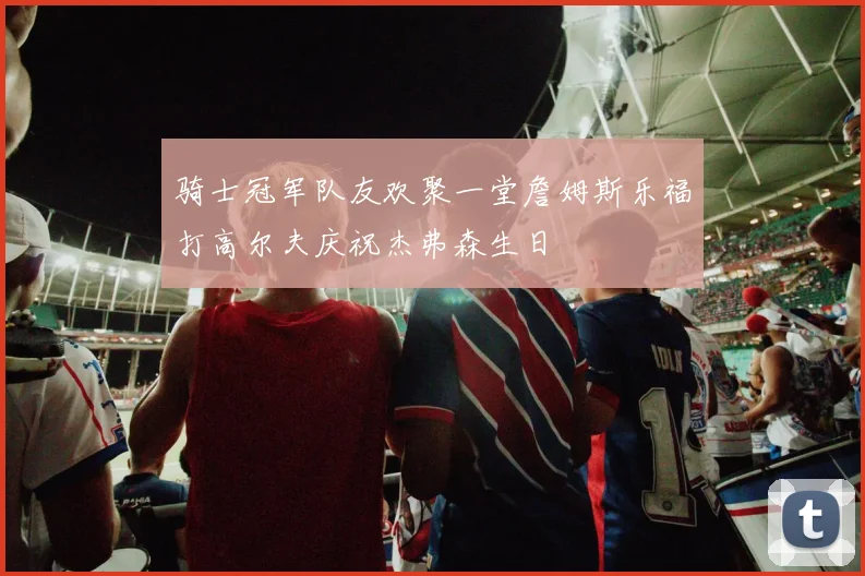 骑士冠军队友欢聚一堂詹姆斯乐福打高尔夫庆祝杰弗森生日