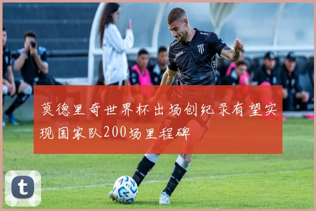 莫德里奇世界杯出场创纪录有望实现国家队200场里程碑