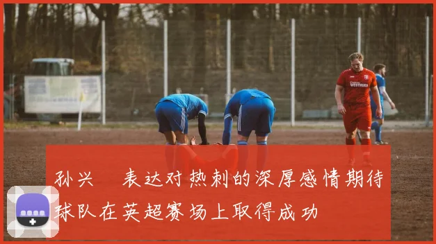 孙兴慜表达对热刺的深厚感情期待球队在英超赛场上取得成功