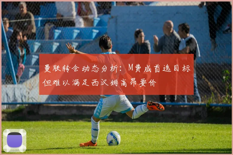 曼联转会动态分析：M费成首选目标但难以满足西汉姆高昂要价