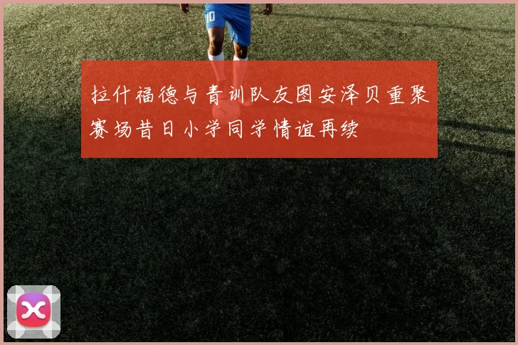 拉什福德与青训队友图安泽贝重聚赛场昔日小学同学情谊再续