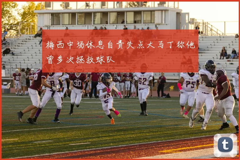梅西中场休息自责失点大马丁称他曾多次拯救球队