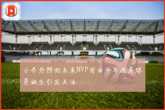 小乔丹预测未来MVP将由今年选秀球员诞生引发关注