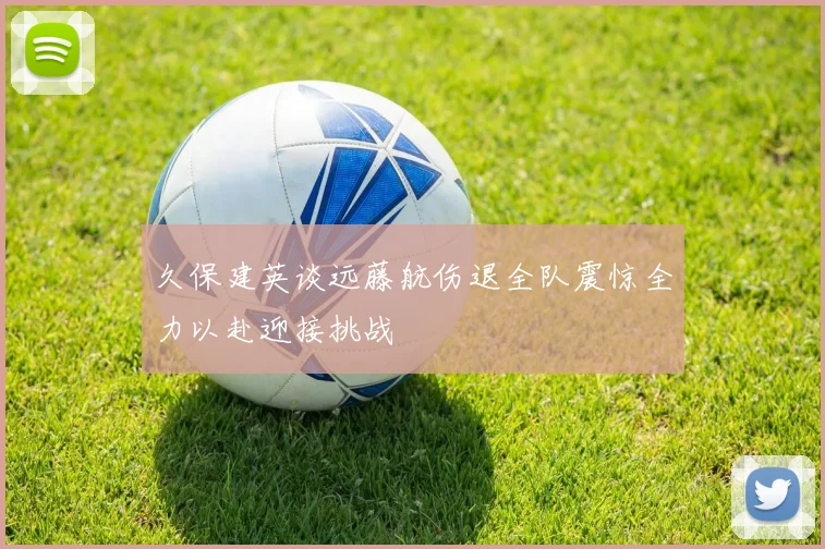 久保建英谈远藤航伤退全队震惊全力以赴迎接挑战