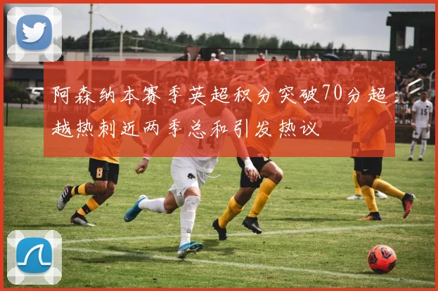 阿森纳本赛季英超积分突破70分超越热刺近两季总和引发热议
