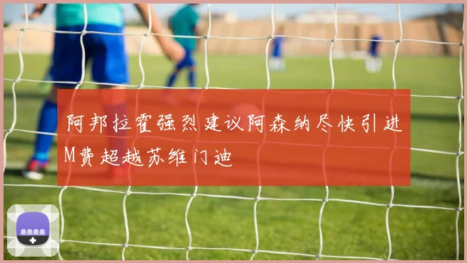 阿邦拉霍强烈建议阿森纳尽快引进M费超越苏维门迪