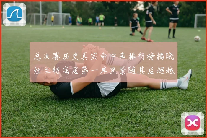 总决赛历史真实命中率排行榜揭晓杜兰特高居第一库里紧随其后超越奥尼尔