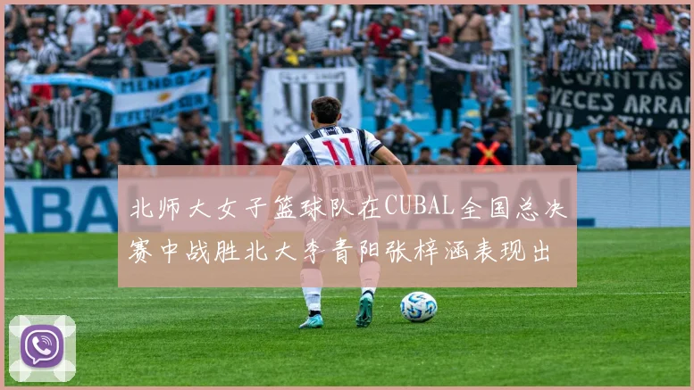 北师大女子篮球队在CUBAL全国总决赛中战胜北大李青阳张梓涵表现出色助力胜利